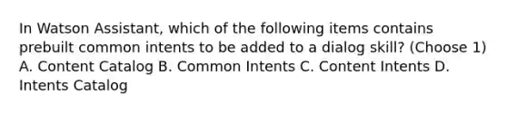 In Watson Assistant, which of the following items contains prebuilt common intents to be added to a dialog skill? (Choose 1) A. Content Catalog B. Common Intents C. Content Intents D. Intents Catalog