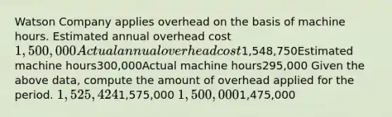 Watson Company applies overhead on the basis of machine hours. Estimated annual overhead cost1,500,000Actual annual overhead cost1,548,750Estimated machine hours300,000Actual machine hours295,000 Given the above data, compute the amount of overhead applied for the period. 1,525,4241,575,000 1,500,0001,475,000