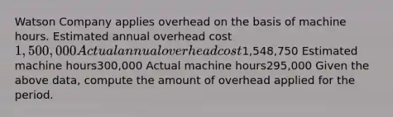 Watson Company applies overhead on the basis of machine hours. Estimated annual overhead cost1,500,000 Actual annual overhead cost1,548,750 Estimated machine hours300,000 Actual machine hours295,000 Given the above data, compute the amount of overhead applied for the period.