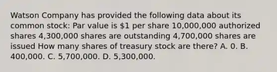 Watson Company has provided the following data about its common stock: Par value is 1 per share 10,000,000 authorized shares 4,300,000 shares are outstanding 4,700,000 shares are issued How many shares of treasury stock are there? A. 0. B. 400,000. C. 5,700,000. D. 5,300,000.