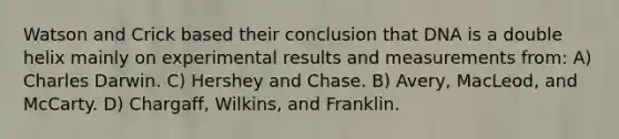 Watson and Crick based their conclusion that DNA is a double helix mainly on experimental results and measurements from: A) Charles Darwin. C) Hershey and Chase. B) Avery, MacLeod, and McCarty. D) Chargaff, Wilkins, and Franklin.