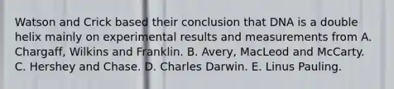 Watson and Crick based their conclusion that DNA is a double helix mainly on experimental results and measurements from A. Chargaff, Wilkins and Franklin. B. Avery, MacLeod and McCarty. C. Hershey and Chase. D. Charles Darwin. E. Linus Pauling.