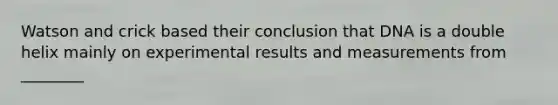 Watson and crick based their conclusion that DNA is a double helix mainly on experimental results and measurements from ________