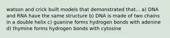 watson and crick built models that demonstrated that... a) DNA and RNA have the same structure b) DNA is made of two chains in a double helix c) guanine forms hydrogen bonds with adenine d) thymine forms hydrogen bonds with cytosine