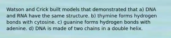 Watson and Crick built models that demonstrated that a) DNA and RNA have the same structure. b) thymine forms hydrogen bonds with cytosine. c) guanine forms hydrogen bonds with adenine. d) DNA is made of two chains in a double helix.