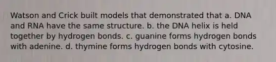 Watson and Crick built models that demonstrated that a. DNA and RNA have the same structure. b. the DNA helix is held together by hydrogen bonds. c. guanine forms hydrogen bonds with adenine. d. thymine forms hydrogen bonds with cytosine.