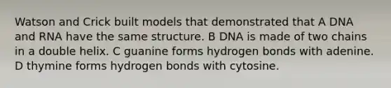 Watson and Crick built models that demonstrated that A DNA and RNA have the same structure. B DNA is made of two chains in a double helix. C guanine forms hydrogen bonds with adenine. D thymine forms hydrogen bonds with cytosine.