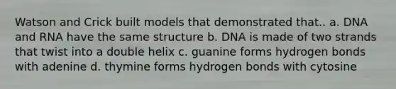 Watson and Crick built models that demonstrated that.. a. DNA and RNA have the same structure b. DNA is made of two strands that twist into a double helix c. guanine forms hydrogen bonds with adenine d. thymine forms hydrogen bonds with cytosine