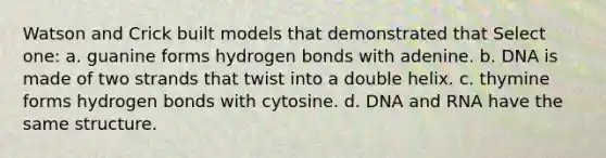 Watson and Crick built models that demonstrated that Select one: a. guanine forms hydrogen bonds with adenine. b. DNA is made of two strands that twist into a double helix. c. thymine forms hydrogen bonds with cytosine. d. DNA and RNA have the same structure.