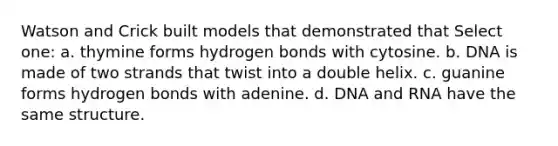 Watson and Crick built models that demonstrated that Select one: a. thymine forms hydrogen bonds with cytosine. b. DNA is made of two strands that twist into a double helix. c. guanine forms hydrogen bonds with adenine. d. DNA and RNA have the same structure.