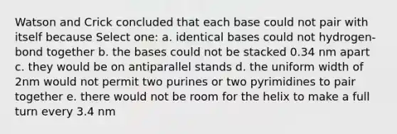 Watson and Crick concluded that each base could not pair with itself because Select one: a. identical bases could not hydrogen-bond together b. the bases could not be stacked 0.34 nm apart c. they would be on antiparallel stands d. the uniform width of 2nm would not permit two purines or two pyrimidines to pair together e. there would not be room for the helix to make a full turn every 3.4 nm