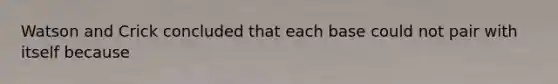 Watson and Crick concluded that each base could not pair with itself because