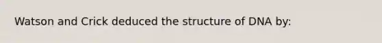 Watson and Crick deduced the structure of DNA by: