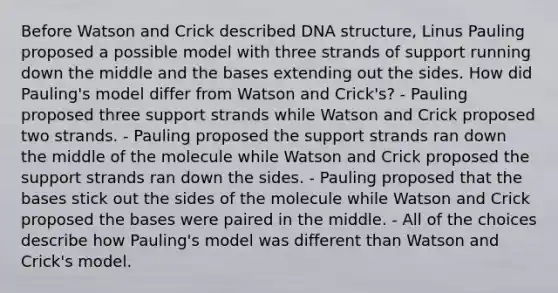 Before Watson and Crick described DNA structure, Linus Pauling proposed a possible model with three strands of support running down the middle and the bases extending out the sides. How did Pauling's model differ from Watson and Crick's? - Pauling proposed three support strands while Watson and Crick proposed two strands. - Pauling proposed the support strands ran down the middle of the molecule while Watson and Crick proposed the support strands ran down the sides. - Pauling proposed that the bases stick out the sides of the molecule while Watson and Crick proposed the bases were paired in the middle. - All of the choices describe how Pauling's model was different than Watson and Crick's model.