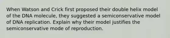 When Watson and Crick first proposed their double helix model of the DNA molecule, they suggested a semiconservative model of DNA replication. Explain why their model justifies the semiconservative mode of reproduction.