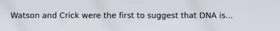 Watson and Crick were the first to suggest that DNA is...