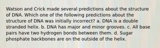 Watson and Crick made several predictions about the structure of DNA. Which one of the following predictions about the structure of DNA was initially incorrect? a. DNA is a double stranded helix. b. DNA has major and minor grooves. c. All base pairs have two hydrogen bonds between them. d. Sugar phosphate backbones are on the outside of the helix.