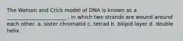 The Watson and Crick model of DNA is known as a _______________________ , in which two strands are wound around each other. a. sister chromatid c. tetrad b. bilipid layer d. double helix