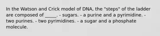 In the Watson and Crick model of DNA, the "steps" of the ladder are composed of _____. - sugars. - a purine and a pyrimidine. - two purines. - two pyrimidines. - a sugar and a phosphate molecule.