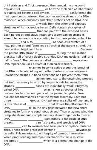 Until Watson and Crick presented their model, no one could explain DNA _________________ or how the molecule of inheritance is duplicated before a cell divides. _____________ easily break the hydrogen bonds between the two-nucleotide strands of a DNA molecule. When enzymes and other proteins act on DNA, one _______________________ unwinds from the other and exposes stretches of its nucleotide bases. Cells contain stockpiles of free____________________ that can pair with the exposed bases. Each parent strand stays intact, and a companion strand is assembled on each one according to this base pairing rule: A to ____________ and G to _____________. As soon as a stretch of a new, partner strand forms on a stretch of the parent strand, the two twist up together into a ______________ ____________. Because the parent DNA strand is _____________ during the replication process, half of every double-stranded DNA molecule is "old" and half is "new". The process is called _______________ replication. DNA replication uses a team of molecular workers. __________________ enzymes become active along the length of the DNA molecule. Along with other proteins, some enzymes unwind the strands in bond directions and prevent them from ___________. ___________ action jump-starts the unwinding process but isn't necessary to unzip hydrogen bonds between the strands; ______________ bonds are individually weak. Enzymes called DNA _________________ attach short stretches of free nucleotides to unwound parts of the parent template. Free nucleotides themselves drive the strand assembly. Each has three _____________ groups. DNA polymerase splits off two, and it is this release of ________________ that drives the attachments. DNA _____________ fill in the tiny gaps between the new short stretches to form one continuous strand. Then enzymes wind the template strand and complementary strand together to form a DNA ____________ ___________. Sometimes, a molecule of DNA breaks. _______________ can fix breaks, and specialized DNA _____________ can fix mismatched base pairs or replace mutated ones. These repair processes confer a ______________ advantage on cells. This maintains the integrity of genetic information. When proof reading and repair mechanisms fail, a mistake becomes a _________________ which is a permanent change in the DNA.