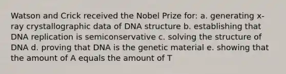 Watson and Crick received the Nobel Prize for: a. generating x-ray crystallographic data of DNA structure b. establishing that DNA replication is semiconservative c. solving the structure of DNA d. proving that DNA is the genetic material e. showing that the amount of A equals the amount of T