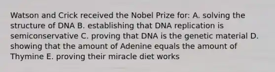 Watson and Crick received the Nobel Prize for: A. solving the structure of DNA B. establishing that DNA replication is semiconservative C. proving that DNA is the genetic material D. showing that the amount of Adenine equals the amount of Thymine E. proving their miracle diet works