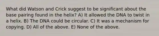 What did Watson and Crick suggest to be significant about the base pairing found in the helix? A) It allowed the DNA to twist in a helix. B) The DNA could be circular. C) It was a mechanism for copying. D) All of the above. E) None of the above.