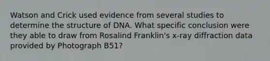 Watson and Crick used evidence from several studies to determine the structure of DNA. What specific conclusion were they able to draw from Rosalind Franklin's x-ray diffraction data provided by Photograph B51?