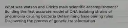 What was Watson and Crick's main scientific accomplishment? Building the first accurate model of DNA Isolating strains of pneumonia causing bacteria Determining base pairing rules Discovering the process of genetic transformation