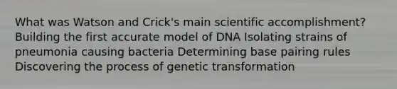 What was Watson and Crick's main scientific accomplishment? Building the first accurate model of DNA Isolating strains of pneumonia causing bacteria Determining base pairing rules Discovering the process of genetic transformation