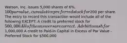 Watson, Inc. issues 5,000 shares of 6%, 100 par value, cumulative preferred stock for200 per share. The entry to record this transaction would include all of the following EXCEPT: A credit to preferred stock for 500,000 All of the answers are correct. A debit to cash for1,000,000 A credit to Paid-in Capital in Excess of Par Value - Preferred Stock for 500,000