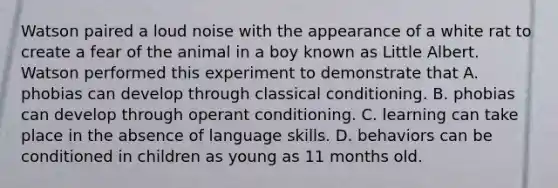 Watson paired a loud noise with the appearance of a white rat to create a fear of the animal in a boy known as Little Albert. Watson performed this experiment to demonstrate that A. phobias can develop through classical conditioning. B. phobias can develop through operant conditioning. C. learning can take place in the absence of language skills. D. behaviors can be conditioned in children as young as 11 months old.