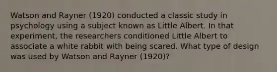 Watson and Rayner (1920) conducted a classic study in psychology using a subject known as Little Albert. In that experiment, the researchers conditioned Little Albert to associate a white rabbit with being scared. What type of design was used by Watson and Rayner (1920)?