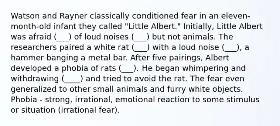 Watson and Rayner classically conditioned fear in an eleven-month-old infant they called "Little Albert." Initially, Little Albert was afraid (___) of loud noises (___) but not animals. The researchers paired a white rat (___) with a loud noise (___), a hammer banging a metal bar. After five pairings, Albert developed a phobia of rats (___). He began whimpering and withdrawing (____) and tried to avoid the rat. The fear even generalized to other small animals and furry white objects. Phobia - strong, irrational, emotional reaction to some stimulus or situation (irrational fear).