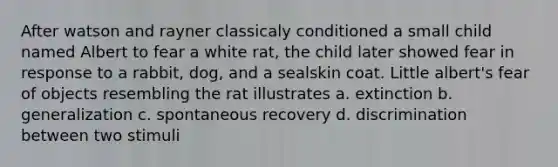 After watson and rayner classicaly conditioned a small child named Albert to fear a white rat, the child later showed fear in response to a rabbit, dog, and a sealskin coat. Little albert's fear of objects resembling the rat illustrates a. extinction b. generalization c. spontaneous recovery d. discrimination between two stimuli