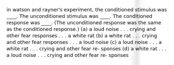 in watson and rayner's experiment, the conditioned stimulus was ____. The unconditioned stimulus was ____. The conditioned response was ____. (The unconditioned response was the same as the conditioned response.) (a) a loud noise . . . crying and other fear responses . . . a white rat (b) a white rat . . . crying and other fear responses . . . a loud noise (c) a loud noise . . . a white rat . . . crying and other fear re- sponses (d) a white rat . . . a loud noise . . . crying and other fear re- sponses