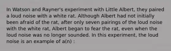 In Watson and Rayner's experiment with Little Albert, they paired a loud noise with a white rat. Although Albert had not initially been afraid of the rat, after only seven pairings of the loud noise with the white rat, Albert began to fear the rat, even when the loud noise was no longer sounded. In this experiment, the loud noise is an example of a(n) :