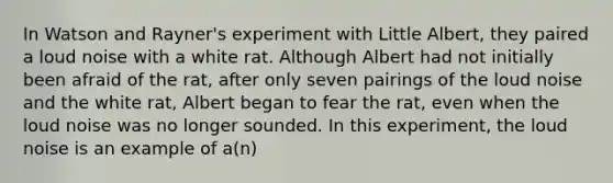 In Watson and Rayner's experiment with Little Albert, they paired a loud noise with a white rat. Although Albert had not initially been afraid of the rat, after only seven pairings of the loud noise and the white rat, Albert began to fear the rat, even when the loud noise was no longer sounded. In this experiment, the loud noise is an example of a(n)