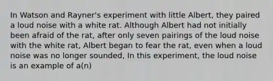 In Watson and Rayner's experiment with little Albert, they paired a loud noise with a white rat. Although Albert had not initially been afraid of the rat, after only seven pairings of the loud noise with the white rat, Albert began to fear the rat, even when a loud noise was no longer sounded, In this experiment, the loud noise is an example of a(n)