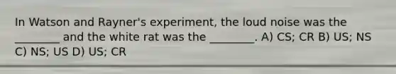 In Watson and Rayner's experiment, the loud noise was the ________ and the white rat was the ________. A) CS; CR B) US; NS C) NS; US D) US; CR