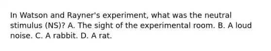 In Watson and Rayner's experiment, what was the neutral stimulus (NS)? A. The sight of the experimental room. B. A loud noise. C. A rabbit. D. A rat.