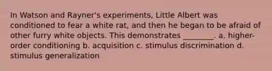 In Watson and Rayner's experiments, Little Albert was conditioned to fear a white rat, and then he began to be afraid of other furry white objects. This demonstrates ________. a. higher-order conditioning b. acquisition c. stimulus discrimination d. stimulus generalization