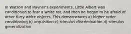 In Watson and Rayner's experiments, Little Albert was conditioned to fear a white rat, and then he began to be afraid of other furry white objects. This demonstrates a) higher order conditioning b) acquisition c) stimulus discrimination d) stimulus generalization