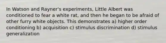 In Watson and Rayner's experiments, Little Albert was conditioned to fear a white rat, and then he began to be afraid of other furry white objects. This demonstrates a) higher order conditioning b) acquisition c) stimulus discrimination d) <a href='https://www.questionai.com/knowledge/kc46krCYh1-stimulus-generalization' class='anchor-knowledge'>stimulus generalization</a>