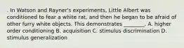 . In Watson and Rayner's experiments, Little Albert was conditioned to fear a white rat, and then he began to be afraid of other furry white objects. This demonstrates ________. A. higher order conditioning B. acquisition C. stimulus discrimination D. stimulus generalization