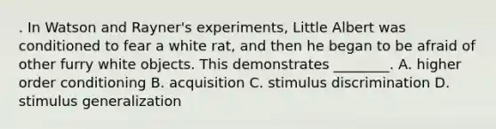 . In Watson and Rayner's experiments, Little Albert was conditioned to fear a white rat, and then he began to be afraid of other furry white objects. This demonstrates ________. A. higher order conditioning B. acquisition C. stimulus discrimination D. stimulus generalization