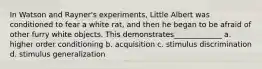 In Watson and Rayner's experiments, Little Albert was conditioned to fear a white rat, and then he began to be afraid of other furry white objects. This demonstrates_____________ a. higher order conditioning b. acquisition c. stimulus discrimination d. stimulus generalization