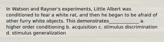 In Watson and Rayner's experiments, Little Albert was conditioned to fear a white rat, and then he began to be afraid of other furry white objects. This demonstrates_____________ a. higher order conditioning b. acquisition c. stimulus discrimination d. <a href='https://www.questionai.com/knowledge/kc46krCYh1-stimulus-generalization' class='anchor-knowledge'>stimulus generalization</a>