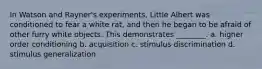 In Watson and Rayner's experiments, Little Albert was conditioned to fear a white rat, and then he began to be afraid of other furry white objects. This demonstrates ________. a. higher order conditioning b. acquisition c. stimulus discrimination d. stimulus generalization