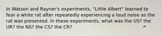 In Watson and Rayner's experiments, "Little Albert" learned to fear a white rat after repeatedly experiencing a loud noise as the rat was presented. In these experiments, what was the US? the UR? the NS? the CS? the CR?